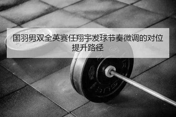 国羽男双全英赛任翔宇发球节奏微调的对位提升路径