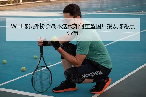 WTT球员外协会战术迭代如何重塑国乒接发球落点分布