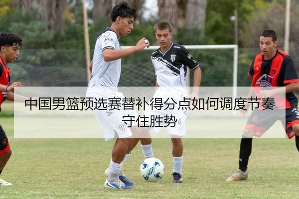 中国男篮预选赛替补得分点如何调度节奏守住胜势